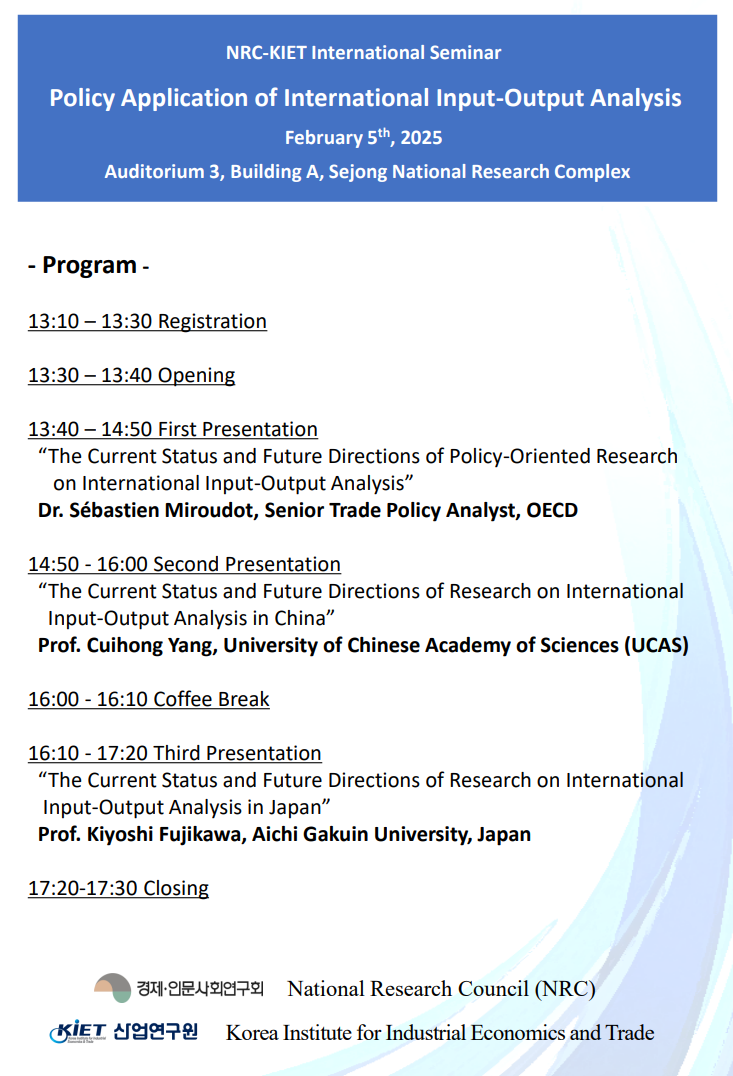 NRC-KIET International Seminar Policy Application of International Input-Output Analysis February 5th, 2025 Auditorium 3, Building A, Sejong National Research Complex - Program - 13:10-13:30 Registration 13:30-13:40 Opening 13:40-14:50 First Presentation 