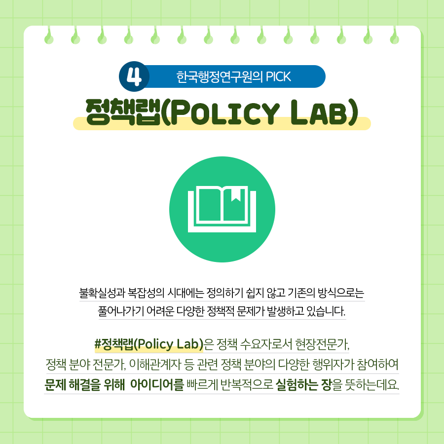 4. 한국행정연구원의 PICK | 정책랩(Policy Lab) | 불확실성과 복잡성의 시대에는 정의하기 쉽지 않고 기존의 방식으로는 풀어나가기 어려운 다양한 정책적 문제가 발생하고 있습니다. 정책랩(Policy Lab)은 정책 수요자로서 현장전문가, 정책 분야 전문가, 이해관계자 등 관련 정책 분야의 다양한 행위자가 참여하여 문제 해결을 위해 아이디어를 빠르게 반복적으로 실험하는 장을 뜻하는데요. (9/11)