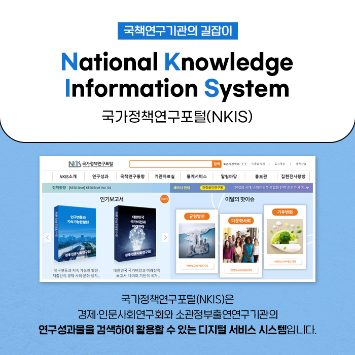 국책연구기관의 길잡이, National Knowledge Information System 국가정책연구포털(NKIS) | 국가정책연구포털(NKIS)은 경제·인문사회연구회와 소관정부출연연구기관의 연구성과물을 검색하여 활용할 수 있는 디지털 서비스 시스템입니다. (5/10)