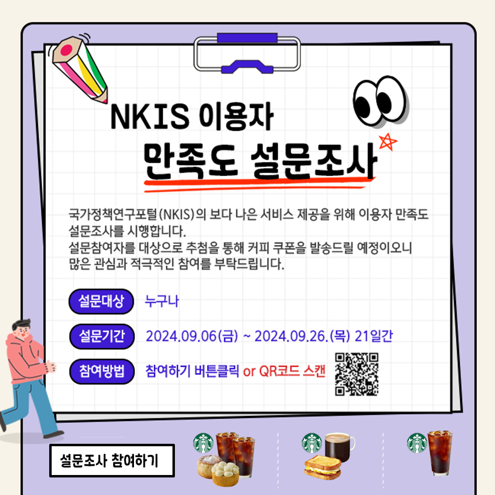 NKIS 이용자 만족도 조사에 참여하시고, 즐거운 커피타임 기회도 잡아보세요

국가정책연구포털(NKIS, www.nkis.re.kr)도 이용해보시고, 만족도조사도 참여 부탁드립니다!
참여하시고 즐거운 커피타임 기회도 잡아보세요!

o 목적 : 2024년 상반기 국가정책연구포털(NKIS) 이용자 만족도 조사
o 기간 : 24.9. 6.(금) 9:00 ~ 9.26.(목) 18:00 [21일간]
o 대상 : NKIS 이용자 누구나
o 방법 : QR스캔 or URL 접속 (https://moaform.com/q/pYpUa8 )

* 추첨 당첨자 발표는 10월초에 NKIS 홈페이지 (www.nkis.re.kr), NKIS 웹진 2024년 10월호(10월초 발송 예정, NKIS에서 웹진 신청가능)을 통해 게시 예정이며, 설문조사시 기재해주신 연락처로 안내 드리도록 하겠습니다.