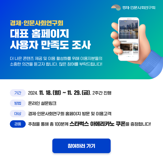 경제·인문사회연구회 대표 홈페이지 사용자 만족도 조사
더 나은 콘텐츠 제공 및 이용 활성화를 위해 이용자분들의 소중한 의견을 듣고자 합니다. 많은 참여 부탁드립니다!
기간 : 2024. 11. 18.(월) ~ 11. 29.(금), 2주간 진행
방법 : 온라인 설문링크
대상 : 경제·인문사회연구회 홈페이지 방문 및 이용고객
경품 : 추첨을 통해 총 100분께 스타벅스 아메리카노 쿠폰 증정 